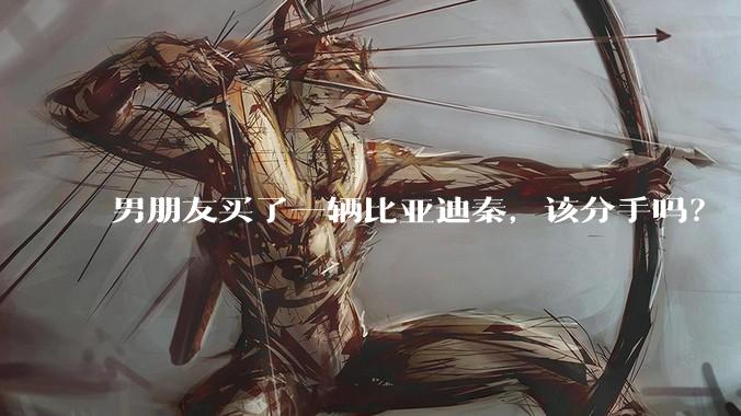男朋友买了一辆比亚迪秦，该分手吗？